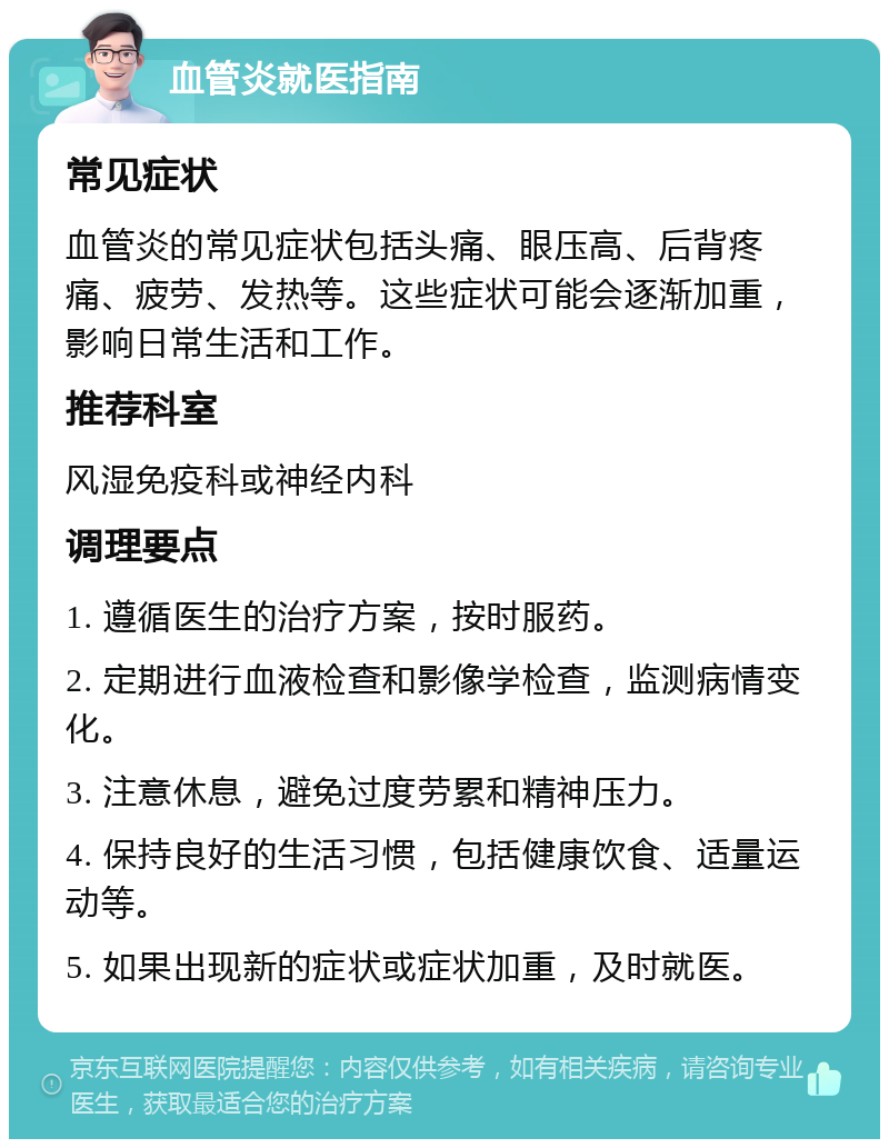 血管炎就医指南 常见症状 血管炎的常见症状包括头痛、眼压高、后背疼痛、疲劳、发热等。这些症状可能会逐渐加重，影响日常生活和工作。 推荐科室 风湿免疫科或神经内科 调理要点 1. 遵循医生的治疗方案，按时服药。 2. 定期进行血液检查和影像学检查，监测病情变化。 3. 注意休息，避免过度劳累和精神压力。 4. 保持良好的生活习惯，包括健康饮食、适量运动等。 5. 如果出现新的症状或症状加重，及时就医。