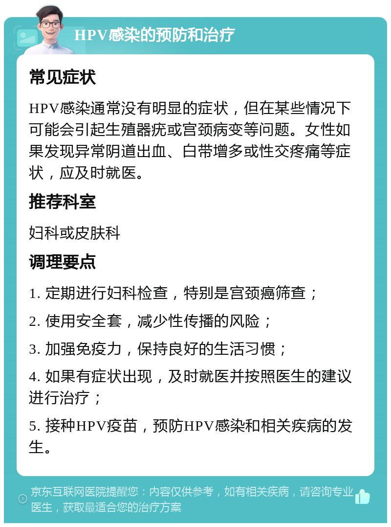 HPV感染的预防和治疗 常见症状 HPV感染通常没有明显的症状，但在某些情况下可能会引起生殖器疣或宫颈病变等问题。女性如果发现异常阴道出血、白带增多或性交疼痛等症状，应及时就医。 推荐科室 妇科或皮肤科 调理要点 1. 定期进行妇科检查，特别是宫颈癌筛查； 2. 使用安全套，减少性传播的风险； 3. 加强免疫力，保持良好的生活习惯； 4. 如果有症状出现，及时就医并按照医生的建议进行治疗； 5. 接种HPV疫苗，预防HPV感染和相关疾病的发生。