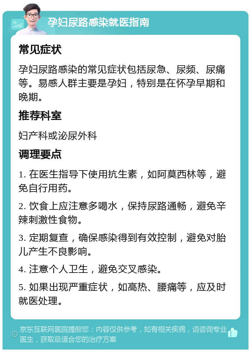 孕妇尿路感染就医指南 常见症状 孕妇尿路感染的常见症状包括尿急、尿频、尿痛等。易感人群主要是孕妇，特别是在怀孕早期和晚期。 推荐科室 妇产科或泌尿外科 调理要点 1. 在医生指导下使用抗生素，如阿莫西林等，避免自行用药。 2. 饮食上应注意多喝水，保持尿路通畅，避免辛辣刺激性食物。 3. 定期复查，确保感染得到有效控制，避免对胎儿产生不良影响。 4. 注意个人卫生，避免交叉感染。 5. 如果出现严重症状，如高热、腰痛等，应及时就医处理。