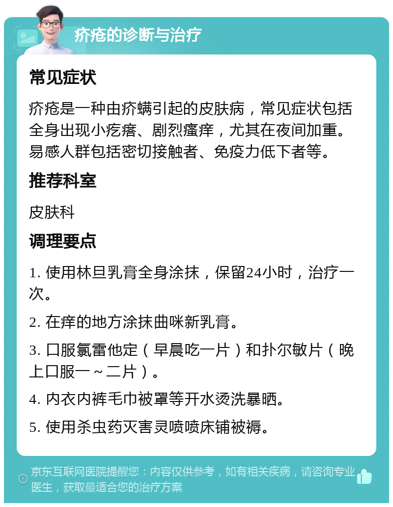 疥疮的诊断与治疗 常见症状 疥疮是一种由疥螨引起的皮肤病，常见症状包括全身出现小疙瘩、剧烈瘙痒，尤其在夜间加重。易感人群包括密切接触者、免疫力低下者等。 推荐科室 皮肤科 调理要点 1. 使用林旦乳膏全身涂抹，保留24小时，治疗一次。 2. 在痒的地方涂抹曲咪新乳膏。 3. 口服氯雷他定（早晨吃一片）和扑尔敏片（晚上口服一～二片）。 4. 内衣内裤毛巾被罩等开水烫洗暴晒。 5. 使用杀虫药灭害灵喷喷床铺被褥。