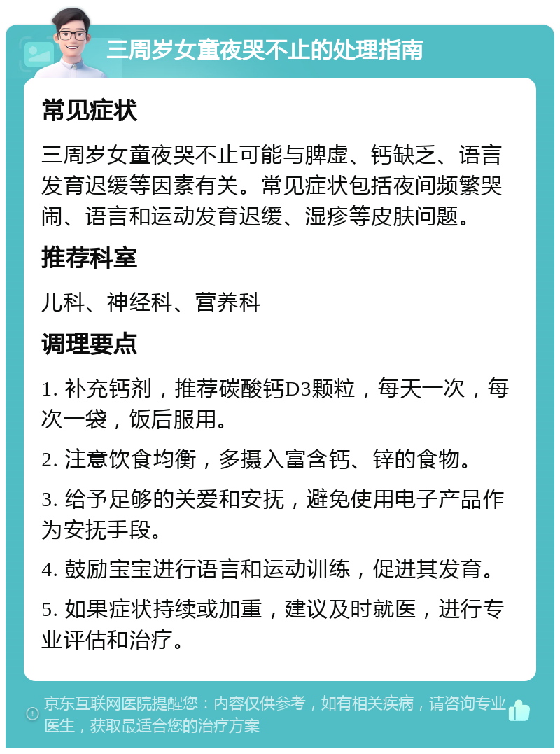 三周岁女童夜哭不止的处理指南 常见症状 三周岁女童夜哭不止可能与脾虚、钙缺乏、语言发育迟缓等因素有关。常见症状包括夜间频繁哭闹、语言和运动发育迟缓、湿疹等皮肤问题。 推荐科室 儿科、神经科、营养科 调理要点 1. 补充钙剂，推荐碳酸钙D3颗粒，每天一次，每次一袋，饭后服用。 2. 注意饮食均衡，多摄入富含钙、锌的食物。 3. 给予足够的关爱和安抚，避免使用电子产品作为安抚手段。 4. 鼓励宝宝进行语言和运动训练，促进其发育。 5. 如果症状持续或加重，建议及时就医，进行专业评估和治疗。