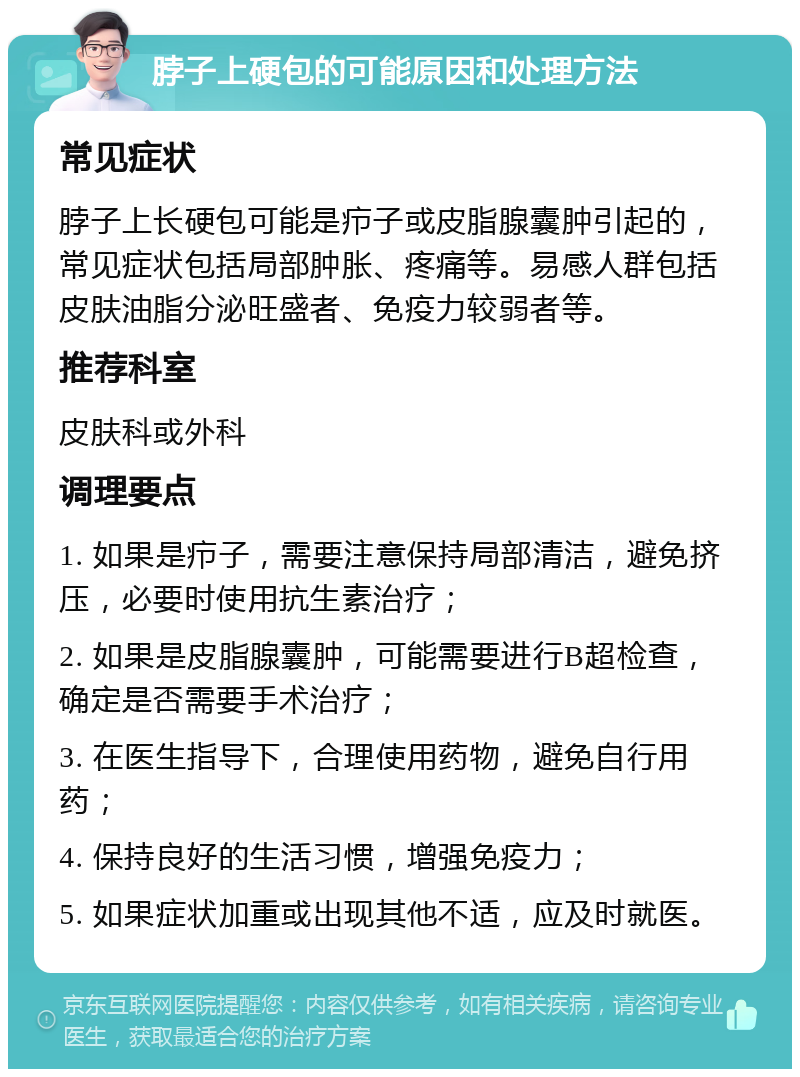 脖子上硬包的可能原因和处理方法 常见症状 脖子上长硬包可能是疖子或皮脂腺囊肿引起的，常见症状包括局部肿胀、疼痛等。易感人群包括皮肤油脂分泌旺盛者、免疫力较弱者等。 推荐科室 皮肤科或外科 调理要点 1. 如果是疖子，需要注意保持局部清洁，避免挤压，必要时使用抗生素治疗； 2. 如果是皮脂腺囊肿，可能需要进行B超检查，确定是否需要手术治疗； 3. 在医生指导下，合理使用药物，避免自行用药； 4. 保持良好的生活习惯，增强免疫力； 5. 如果症状加重或出现其他不适，应及时就医。