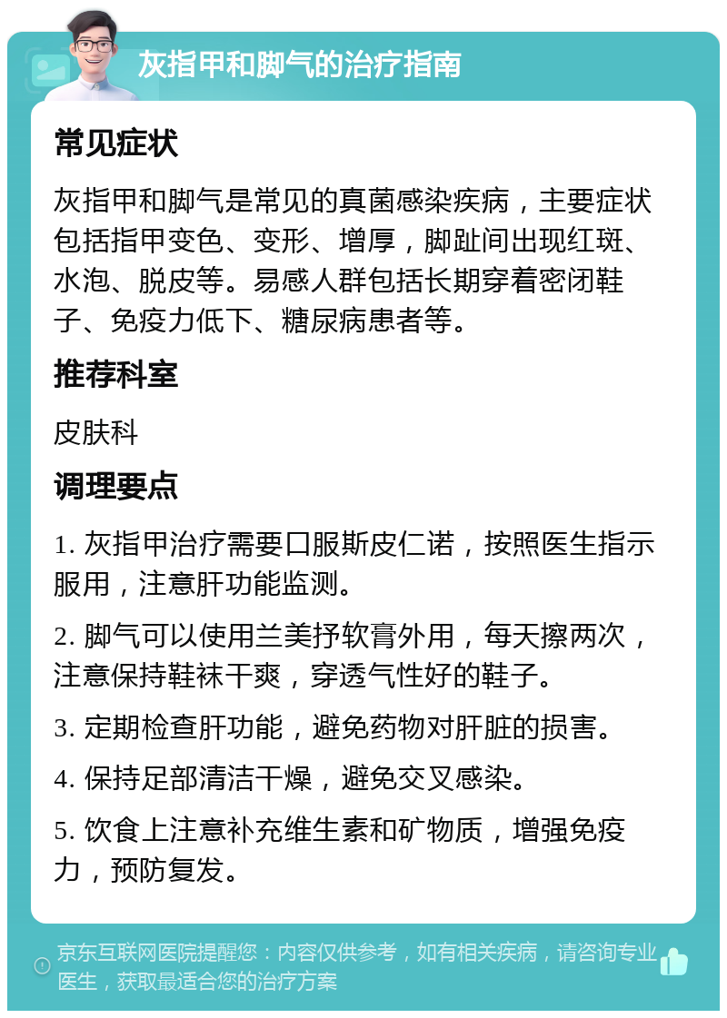 灰指甲和脚气的治疗指南 常见症状 灰指甲和脚气是常见的真菌感染疾病，主要症状包括指甲变色、变形、增厚，脚趾间出现红斑、水泡、脱皮等。易感人群包括长期穿着密闭鞋子、免疫力低下、糖尿病患者等。 推荐科室 皮肤科 调理要点 1. 灰指甲治疗需要口服斯皮仁诺，按照医生指示服用，注意肝功能监测。 2. 脚气可以使用兰美抒软膏外用，每天擦两次，注意保持鞋袜干爽，穿透气性好的鞋子。 3. 定期检查肝功能，避免药物对肝脏的损害。 4. 保持足部清洁干燥，避免交叉感染。 5. 饮食上注意补充维生素和矿物质，增强免疫力，预防复发。