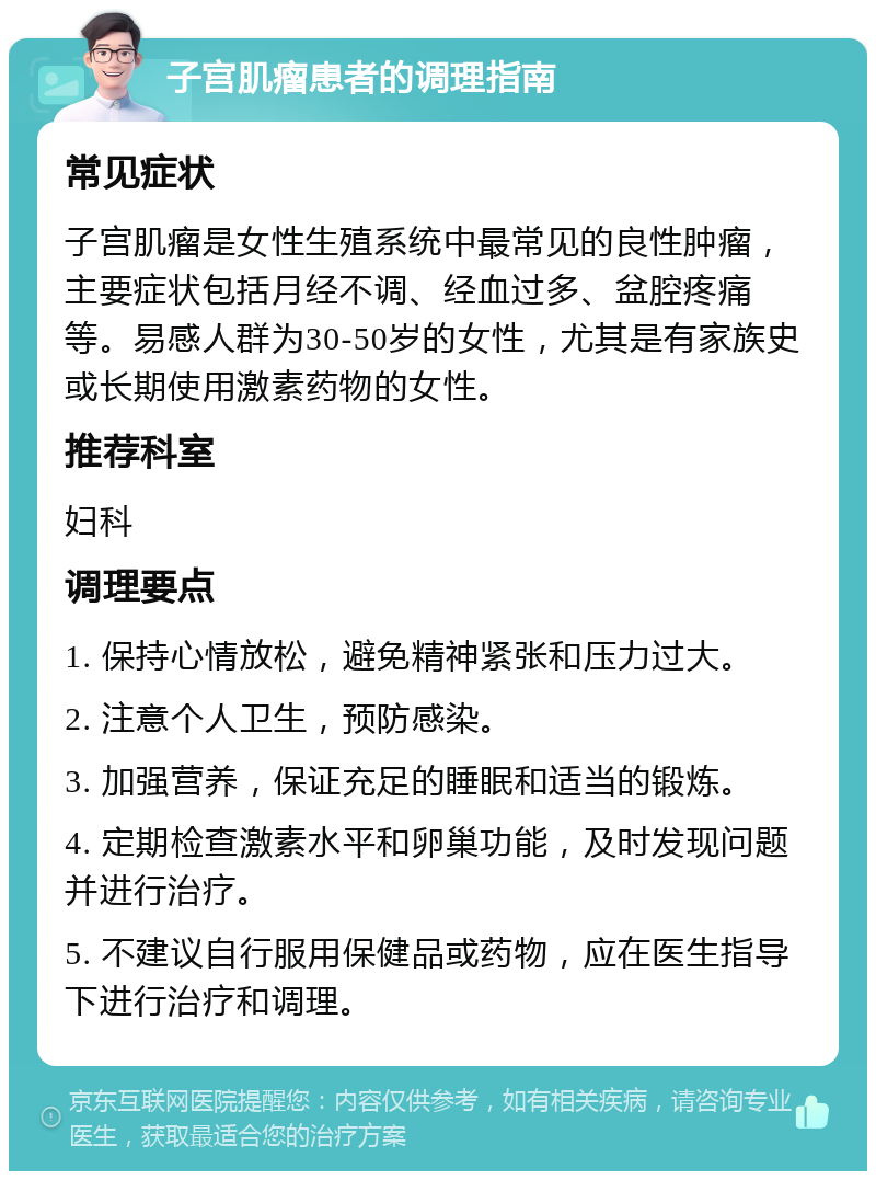 子宫肌瘤患者的调理指南 常见症状 子宫肌瘤是女性生殖系统中最常见的良性肿瘤，主要症状包括月经不调、经血过多、盆腔疼痛等。易感人群为30-50岁的女性，尤其是有家族史或长期使用激素药物的女性。 推荐科室 妇科 调理要点 1. 保持心情放松，避免精神紧张和压力过大。 2. 注意个人卫生，预防感染。 3. 加强营养，保证充足的睡眠和适当的锻炼。 4. 定期检查激素水平和卵巢功能，及时发现问题并进行治疗。 5. 不建议自行服用保健品或药物，应在医生指导下进行治疗和调理。