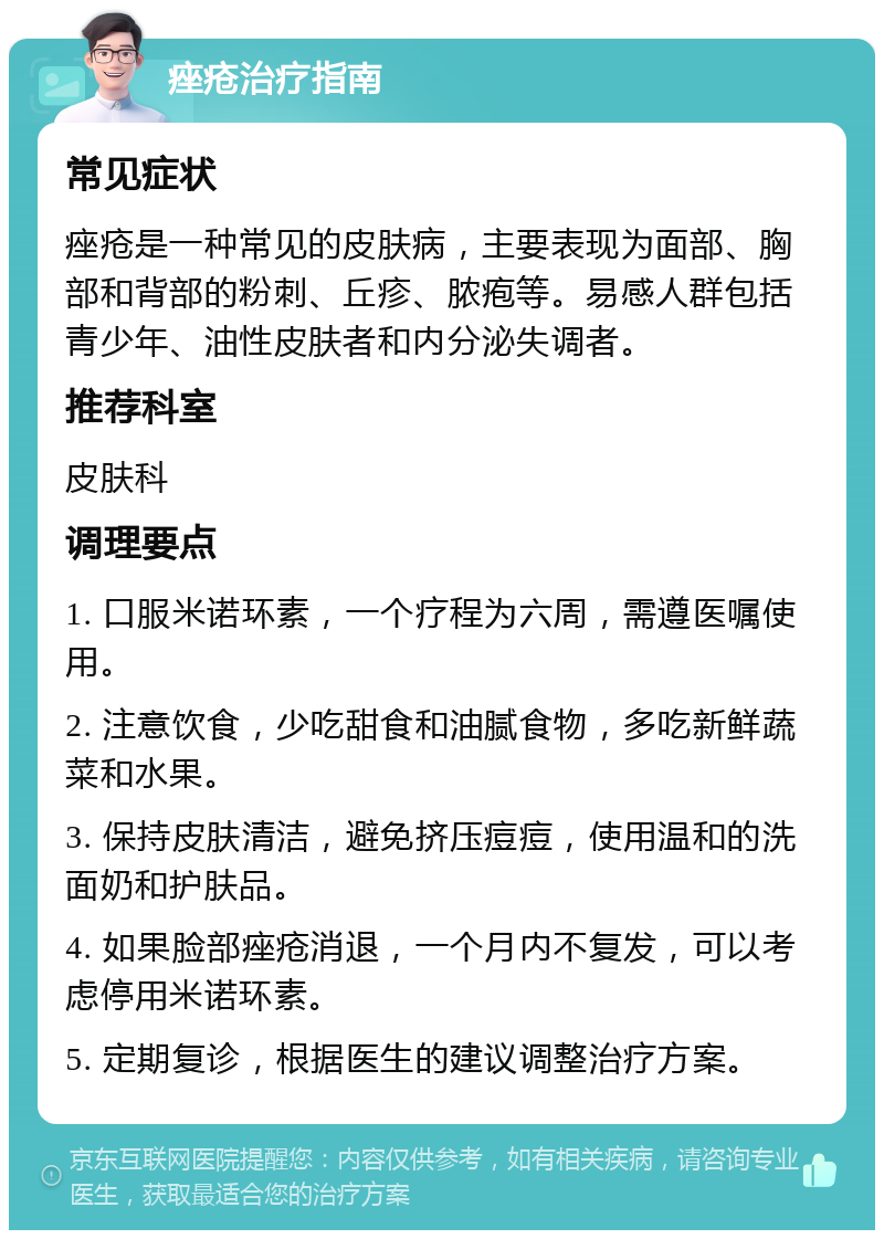 痤疮治疗指南 常见症状 痤疮是一种常见的皮肤病，主要表现为面部、胸部和背部的粉刺、丘疹、脓疱等。易感人群包括青少年、油性皮肤者和内分泌失调者。 推荐科室 皮肤科 调理要点 1. 口服米诺环素，一个疗程为六周，需遵医嘱使用。 2. 注意饮食，少吃甜食和油腻食物，多吃新鲜蔬菜和水果。 3. 保持皮肤清洁，避免挤压痘痘，使用温和的洗面奶和护肤品。 4. 如果脸部痤疮消退，一个月内不复发，可以考虑停用米诺环素。 5. 定期复诊，根据医生的建议调整治疗方案。