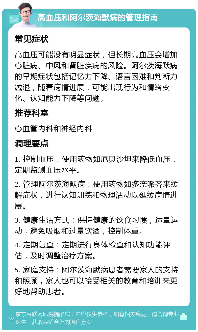 高血压和阿尔茨海默病的管理指南 常见症状 高血压可能没有明显症状，但长期高血压会增加心脏病、中风和肾脏疾病的风险。阿尔茨海默病的早期症状包括记忆力下降、语言困难和判断力减退，随着病情进展，可能出现行为和情绪变化、认知能力下降等问题。 推荐科室 心血管内科和神经内科 调理要点 1. 控制血压：使用药物如厄贝沙坦来降低血压，定期监测血压水平。 2. 管理阿尔茨海默病：使用药物如多奈哌齐来缓解症状，进行认知训练和物理活动以延缓病情进展。 3. 健康生活方式：保持健康的饮食习惯，适量运动，避免吸烟和过量饮酒，控制体重。 4. 定期复查：定期进行身体检查和认知功能评估，及时调整治疗方案。 5. 家庭支持：阿尔茨海默病患者需要家人的支持和照顾，家人也可以接受相关的教育和培训来更好地帮助患者。