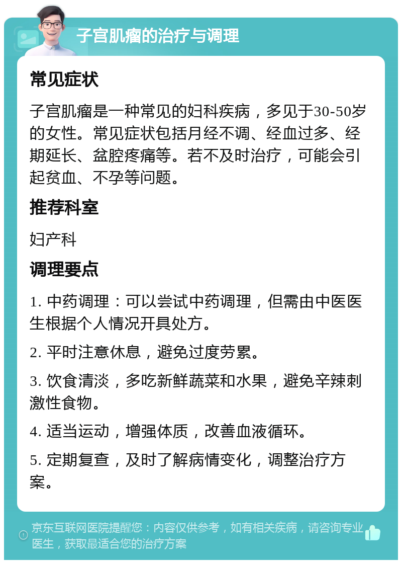 子宫肌瘤的治疗与调理 常见症状 子宫肌瘤是一种常见的妇科疾病，多见于30-50岁的女性。常见症状包括月经不调、经血过多、经期延长、盆腔疼痛等。若不及时治疗，可能会引起贫血、不孕等问题。 推荐科室 妇产科 调理要点 1. 中药调理：可以尝试中药调理，但需由中医医生根据个人情况开具处方。 2. 平时注意休息，避免过度劳累。 3. 饮食清淡，多吃新鲜蔬菜和水果，避免辛辣刺激性食物。 4. 适当运动，增强体质，改善血液循环。 5. 定期复查，及时了解病情变化，调整治疗方案。