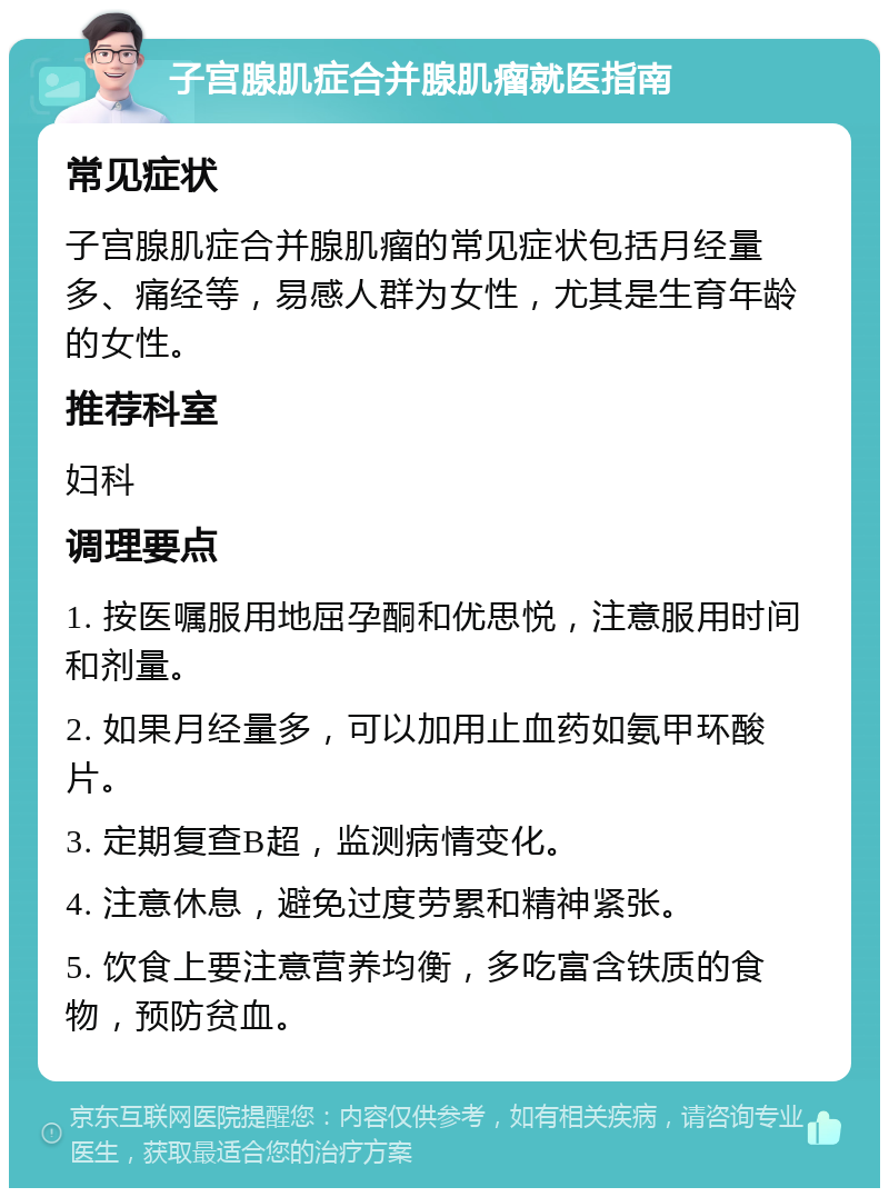 子宫腺肌症合并腺肌瘤就医指南 常见症状 子宫腺肌症合并腺肌瘤的常见症状包括月经量多、痛经等，易感人群为女性，尤其是生育年龄的女性。 推荐科室 妇科 调理要点 1. 按医嘱服用地屈孕酮和优思悦，注意服用时间和剂量。 2. 如果月经量多，可以加用止血药如氨甲环酸片。 3. 定期复查B超，监测病情变化。 4. 注意休息，避免过度劳累和精神紧张。 5. 饮食上要注意营养均衡，多吃富含铁质的食物，预防贫血。