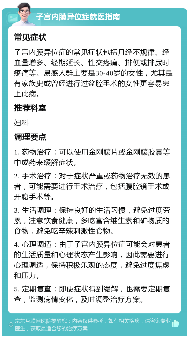 子宫内膜异位症就医指南 常见症状 子宫内膜异位症的常见症状包括月经不规律、经血量增多、经期延长、性交疼痛、排便或排尿时疼痛等。易感人群主要是30-40岁的女性，尤其是有家族史或曾经进行过盆腔手术的女性更容易患上此病。 推荐科室 妇科 调理要点 1. 药物治疗：可以使用金刚藤片或金刚藤胶囊等中成药来缓解症状。 2. 手术治疗：对于症状严重或药物治疗无效的患者，可能需要进行手术治疗，包括腹腔镜手术或开腹手术等。 3. 生活调理：保持良好的生活习惯，避免过度劳累，注意饮食健康，多吃富含维生素和矿物质的食物，避免吃辛辣刺激性食物。 4. 心理调适：由于子宫内膜异位症可能会对患者的生活质量和心理状态产生影响，因此需要进行心理调适，保持积极乐观的态度，避免过度焦虑和压力。 5. 定期复查：即使症状得到缓解，也需要定期复查，监测病情变化，及时调整治疗方案。