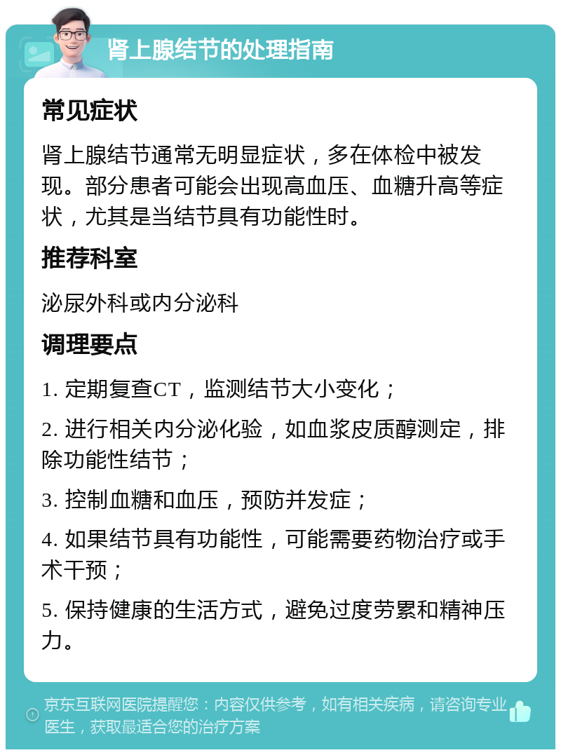 肾上腺结节的处理指南 常见症状 肾上腺结节通常无明显症状，多在体检中被发现。部分患者可能会出现高血压、血糖升高等症状，尤其是当结节具有功能性时。 推荐科室 泌尿外科或内分泌科 调理要点 1. 定期复查CT，监测结节大小变化； 2. 进行相关内分泌化验，如血浆皮质醇测定，排除功能性结节； 3. 控制血糖和血压，预防并发症； 4. 如果结节具有功能性，可能需要药物治疗或手术干预； 5. 保持健康的生活方式，避免过度劳累和精神压力。