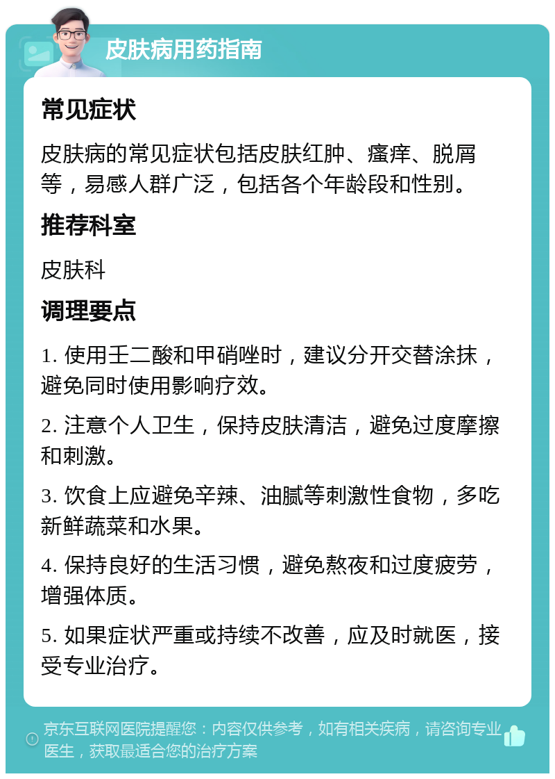 皮肤病用药指南 常见症状 皮肤病的常见症状包括皮肤红肿、瘙痒、脱屑等，易感人群广泛，包括各个年龄段和性别。 推荐科室 皮肤科 调理要点 1. 使用壬二酸和甲硝唑时，建议分开交替涂抹，避免同时使用影响疗效。 2. 注意个人卫生，保持皮肤清洁，避免过度摩擦和刺激。 3. 饮食上应避免辛辣、油腻等刺激性食物，多吃新鲜蔬菜和水果。 4. 保持良好的生活习惯，避免熬夜和过度疲劳，增强体质。 5. 如果症状严重或持续不改善，应及时就医，接受专业治疗。