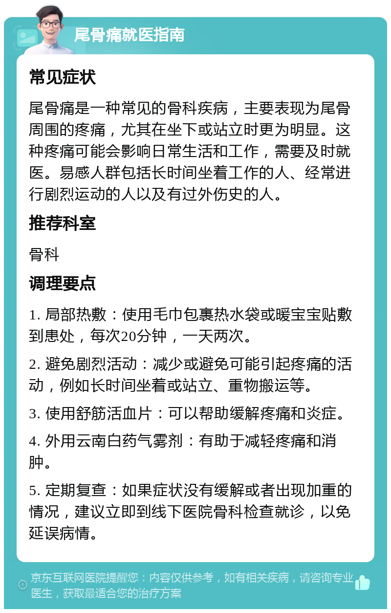 尾骨痛就医指南 常见症状 尾骨痛是一种常见的骨科疾病，主要表现为尾骨周围的疼痛，尤其在坐下或站立时更为明显。这种疼痛可能会影响日常生活和工作，需要及时就医。易感人群包括长时间坐着工作的人、经常进行剧烈运动的人以及有过外伤史的人。 推荐科室 骨科 调理要点 1. 局部热敷：使用毛巾包裹热水袋或暖宝宝贴敷到患处，每次20分钟，一天两次。 2. 避免剧烈活动：减少或避免可能引起疼痛的活动，例如长时间坐着或站立、重物搬运等。 3. 使用舒筋活血片：可以帮助缓解疼痛和炎症。 4. 外用云南白药气雾剂：有助于减轻疼痛和消肿。 5. 定期复查：如果症状没有缓解或者出现加重的情况，建议立即到线下医院骨科检查就诊，以免延误病情。