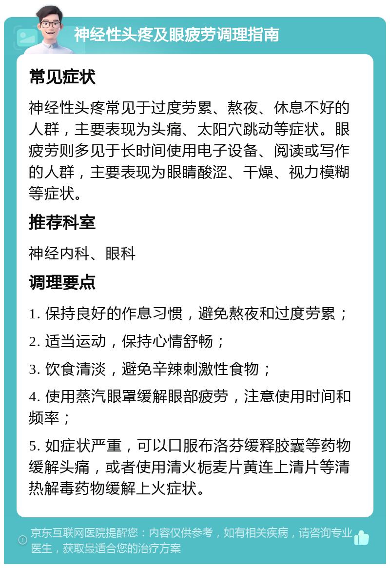 神经性头疼及眼疲劳调理指南 常见症状 神经性头疼常见于过度劳累、熬夜、休息不好的人群，主要表现为头痛、太阳穴跳动等症状。眼疲劳则多见于长时间使用电子设备、阅读或写作的人群，主要表现为眼睛酸涩、干燥、视力模糊等症状。 推荐科室 神经内科、眼科 调理要点 1. 保持良好的作息习惯，避免熬夜和过度劳累； 2. 适当运动，保持心情舒畅； 3. 饮食清淡，避免辛辣刺激性食物； 4. 使用蒸汽眼罩缓解眼部疲劳，注意使用时间和频率； 5. 如症状严重，可以口服布洛芬缓释胶囊等药物缓解头痛，或者使用清火栀麦片黄连上清片等清热解毒药物缓解上火症状。