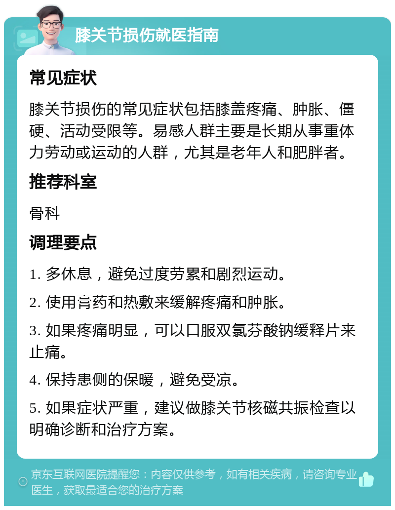 膝关节损伤就医指南 常见症状 膝关节损伤的常见症状包括膝盖疼痛、肿胀、僵硬、活动受限等。易感人群主要是长期从事重体力劳动或运动的人群，尤其是老年人和肥胖者。 推荐科室 骨科 调理要点 1. 多休息，避免过度劳累和剧烈运动。 2. 使用膏药和热敷来缓解疼痛和肿胀。 3. 如果疼痛明显，可以口服双氯芬酸钠缓释片来止痛。 4. 保持患侧的保暖，避免受凉。 5. 如果症状严重，建议做膝关节核磁共振检查以明确诊断和治疗方案。