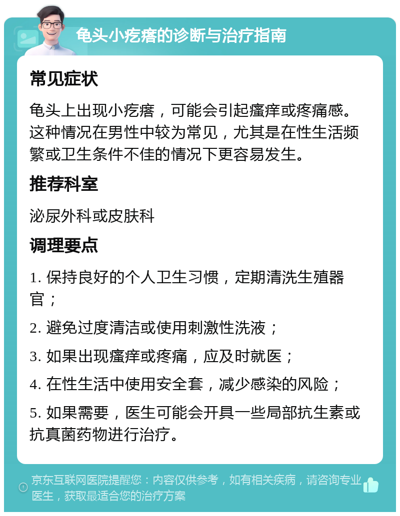 龟头小疙瘩的诊断与治疗指南 常见症状 龟头上出现小疙瘩，可能会引起瘙痒或疼痛感。这种情况在男性中较为常见，尤其是在性生活频繁或卫生条件不佳的情况下更容易发生。 推荐科室 泌尿外科或皮肤科 调理要点 1. 保持良好的个人卫生习惯，定期清洗生殖器官； 2. 避免过度清洁或使用刺激性洗液； 3. 如果出现瘙痒或疼痛，应及时就医； 4. 在性生活中使用安全套，减少感染的风险； 5. 如果需要，医生可能会开具一些局部抗生素或抗真菌药物进行治疗。