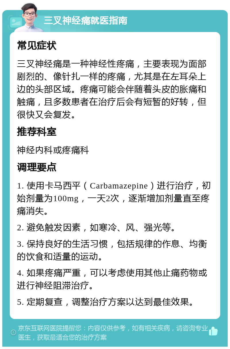 三叉神经痛就医指南 常见症状 三叉神经痛是一种神经性疼痛，主要表现为面部剧烈的、像针扎一样的疼痛，尤其是在左耳朵上边的头部区域。疼痛可能会伴随着头皮的胀痛和触痛，且多数患者在治疗后会有短暂的好转，但很快又会复发。 推荐科室 神经内科或疼痛科 调理要点 1. 使用卡马西平（Carbamazepine）进行治疗，初始剂量为100mg，一天2次，逐渐增加剂量直至疼痛消失。 2. 避免触发因素，如寒冷、风、强光等。 3. 保持良好的生活习惯，包括规律的作息、均衡的饮食和适量的运动。 4. 如果疼痛严重，可以考虑使用其他止痛药物或进行神经阻滞治疗。 5. 定期复查，调整治疗方案以达到最佳效果。