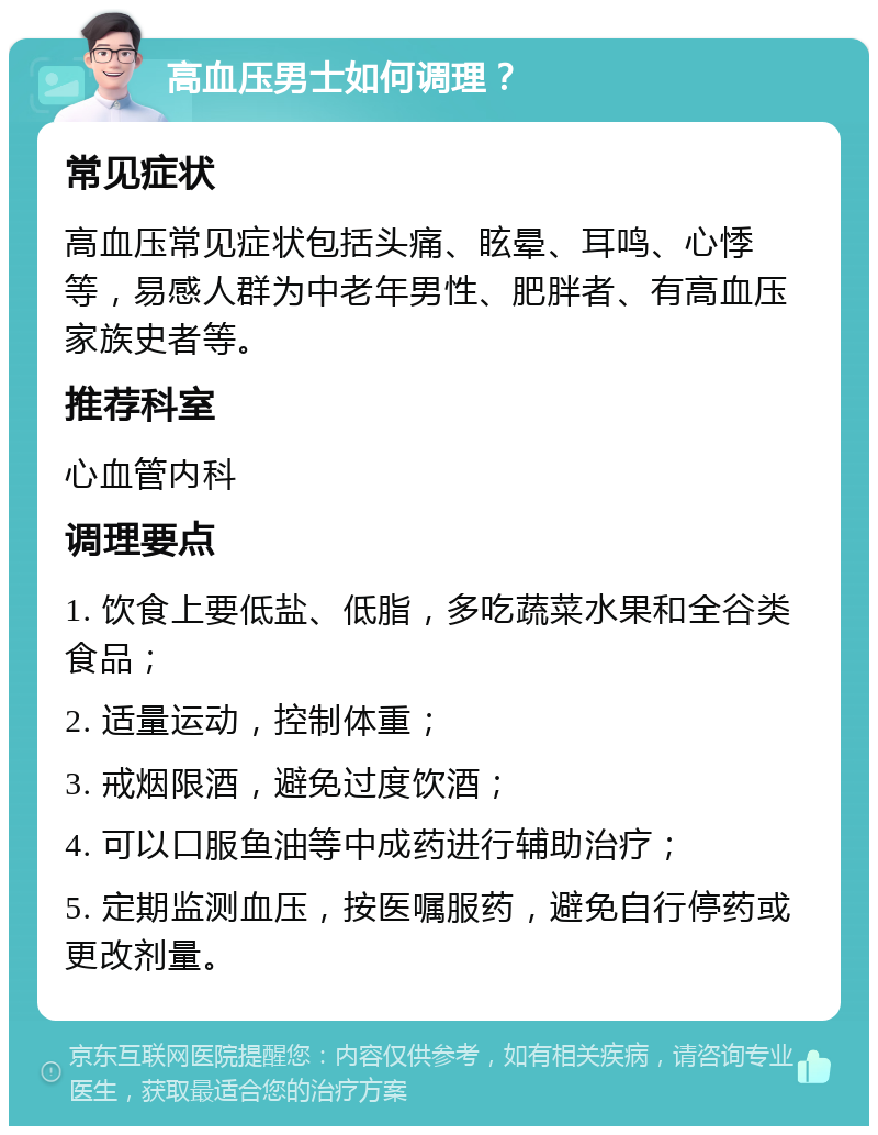 高血压男士如何调理？ 常见症状 高血压常见症状包括头痛、眩晕、耳鸣、心悸等，易感人群为中老年男性、肥胖者、有高血压家族史者等。 推荐科室 心血管内科 调理要点 1. 饮食上要低盐、低脂，多吃蔬菜水果和全谷类食品； 2. 适量运动，控制体重； 3. 戒烟限酒，避免过度饮酒； 4. 可以口服鱼油等中成药进行辅助治疗； 5. 定期监测血压，按医嘱服药，避免自行停药或更改剂量。