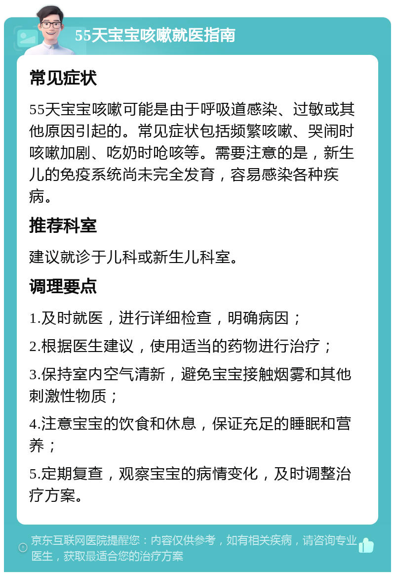 55天宝宝咳嗽就医指南 常见症状 55天宝宝咳嗽可能是由于呼吸道感染、过敏或其他原因引起的。常见症状包括频繁咳嗽、哭闹时咳嗽加剧、吃奶时呛咳等。需要注意的是，新生儿的免疫系统尚未完全发育，容易感染各种疾病。 推荐科室 建议就诊于儿科或新生儿科室。 调理要点 1.及时就医，进行详细检查，明确病因； 2.根据医生建议，使用适当的药物进行治疗； 3.保持室内空气清新，避免宝宝接触烟雾和其他刺激性物质； 4.注意宝宝的饮食和休息，保证充足的睡眠和营养； 5.定期复查，观察宝宝的病情变化，及时调整治疗方案。