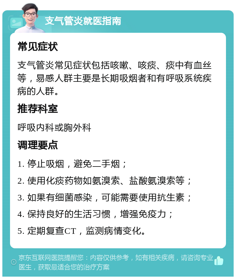 支气管炎就医指南 常见症状 支气管炎常见症状包括咳嗽、咳痰、痰中有血丝等，易感人群主要是长期吸烟者和有呼吸系统疾病的人群。 推荐科室 呼吸内科或胸外科 调理要点 1. 停止吸烟，避免二手烟； 2. 使用化痰药物如氨溴索、盐酸氨溴索等； 3. 如果有细菌感染，可能需要使用抗生素； 4. 保持良好的生活习惯，增强免疫力； 5. 定期复查CT，监测病情变化。