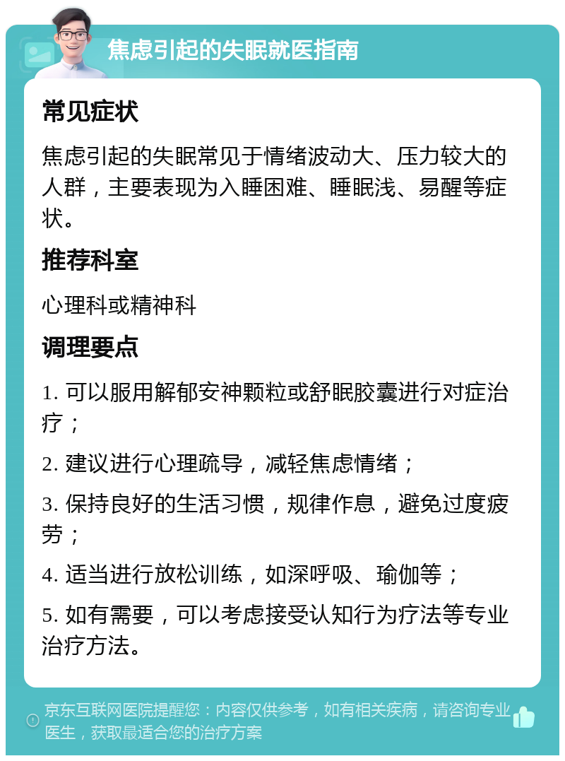 焦虑引起的失眠就医指南 常见症状 焦虑引起的失眠常见于情绪波动大、压力较大的人群，主要表现为入睡困难、睡眠浅、易醒等症状。 推荐科室 心理科或精神科 调理要点 1. 可以服用解郁安神颗粒或舒眠胶囊进行对症治疗； 2. 建议进行心理疏导，减轻焦虑情绪； 3. 保持良好的生活习惯，规律作息，避免过度疲劳； 4. 适当进行放松训练，如深呼吸、瑜伽等； 5. 如有需要，可以考虑接受认知行为疗法等专业治疗方法。