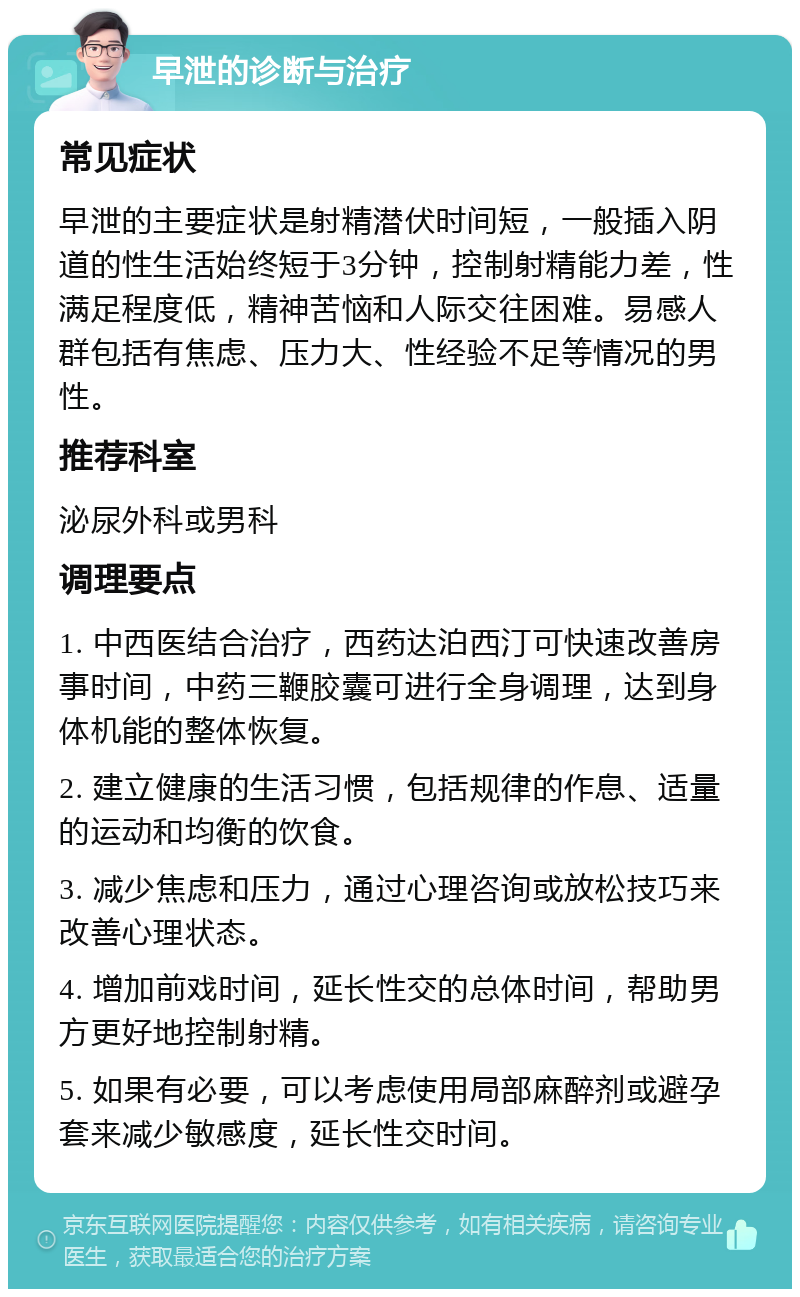 早泄的诊断与治疗 常见症状 早泄的主要症状是射精潜伏时间短，一般插入阴道的性生活始终短于3分钟，控制射精能力差，性满足程度低，精神苦恼和人际交往困难。易感人群包括有焦虑、压力大、性经验不足等情况的男性。 推荐科室 泌尿外科或男科 调理要点 1. 中西医结合治疗，西药达泊西汀可快速改善房事时间，中药三鞭胶囊可进行全身调理，达到身体机能的整体恢复。 2. 建立健康的生活习惯，包括规律的作息、适量的运动和均衡的饮食。 3. 减少焦虑和压力，通过心理咨询或放松技巧来改善心理状态。 4. 增加前戏时间，延长性交的总体时间，帮助男方更好地控制射精。 5. 如果有必要，可以考虑使用局部麻醉剂或避孕套来减少敏感度，延长性交时间。