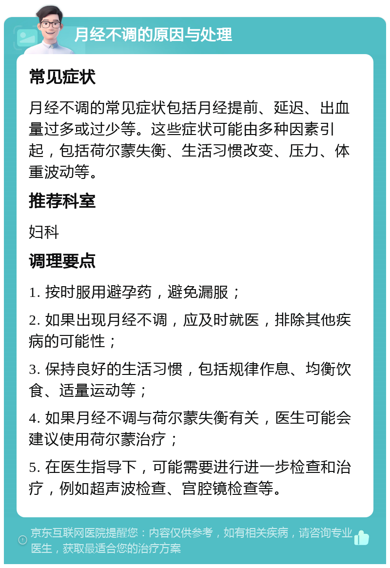 月经不调的原因与处理 常见症状 月经不调的常见症状包括月经提前、延迟、出血量过多或过少等。这些症状可能由多种因素引起，包括荷尔蒙失衡、生活习惯改变、压力、体重波动等。 推荐科室 妇科 调理要点 1. 按时服用避孕药，避免漏服； 2. 如果出现月经不调，应及时就医，排除其他疾病的可能性； 3. 保持良好的生活习惯，包括规律作息、均衡饮食、适量运动等； 4. 如果月经不调与荷尔蒙失衡有关，医生可能会建议使用荷尔蒙治疗； 5. 在医生指导下，可能需要进行进一步检查和治疗，例如超声波检查、宫腔镜检查等。