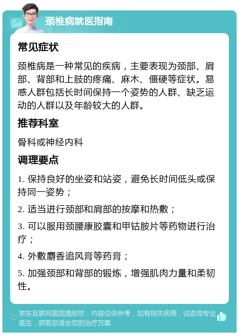 颈椎病就医指南 常见症状 颈椎病是一种常见的疾病，主要表现为颈部、肩部、背部和上肢的疼痛、麻木、僵硬等症状。易感人群包括长时间保持一个姿势的人群、缺乏运动的人群以及年龄较大的人群。 推荐科室 骨科或神经内科 调理要点 1. 保持良好的坐姿和站姿，避免长时间低头或保持同一姿势； 2. 适当进行颈部和肩部的按摩和热敷； 3. 可以服用颈腰康胶囊和甲钴胺片等药物进行治疗； 4. 外敷麝香追风膏等药膏； 5. 加强颈部和背部的锻炼，增强肌肉力量和柔韧性。