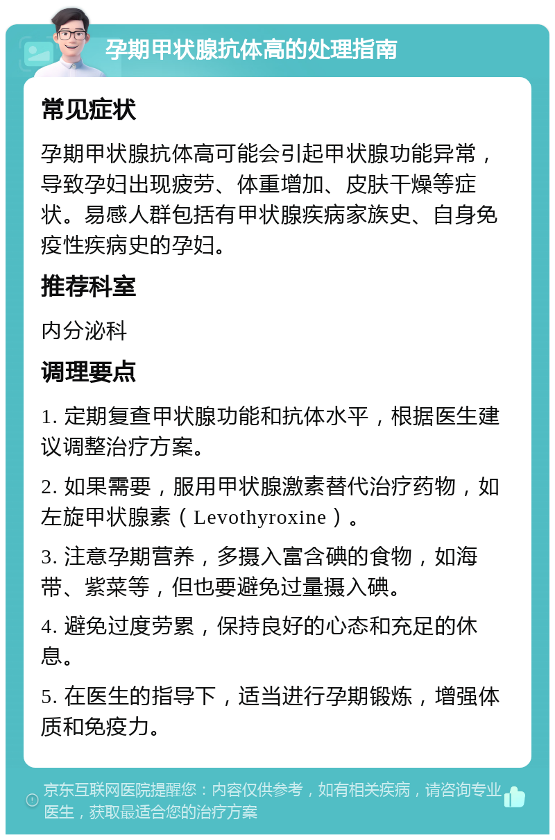 孕期甲状腺抗体高的处理指南 常见症状 孕期甲状腺抗体高可能会引起甲状腺功能异常，导致孕妇出现疲劳、体重增加、皮肤干燥等症状。易感人群包括有甲状腺疾病家族史、自身免疫性疾病史的孕妇。 推荐科室 内分泌科 调理要点 1. 定期复查甲状腺功能和抗体水平，根据医生建议调整治疗方案。 2. 如果需要，服用甲状腺激素替代治疗药物，如左旋甲状腺素（Levothyroxine）。 3. 注意孕期营养，多摄入富含碘的食物，如海带、紫菜等，但也要避免过量摄入碘。 4. 避免过度劳累，保持良好的心态和充足的休息。 5. 在医生的指导下，适当进行孕期锻炼，增强体质和免疫力。