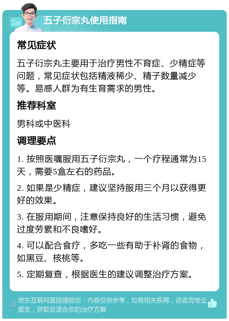 五子衍宗丸使用指南 常见症状 五子衍宗丸主要用于治疗男性不育症、少精症等问题，常见症状包括精液稀少、精子数量减少等。易感人群为有生育需求的男性。 推荐科室 男科或中医科 调理要点 1. 按照医嘱服用五子衍宗丸，一个疗程通常为15天，需要5盒左右的药品。 2. 如果是少精症，建议坚持服用三个月以获得更好的效果。 3. 在服用期间，注意保持良好的生活习惯，避免过度劳累和不良嗜好。 4. 可以配合食疗，多吃一些有助于补肾的食物，如黑豆、核桃等。 5. 定期复查，根据医生的建议调整治疗方案。