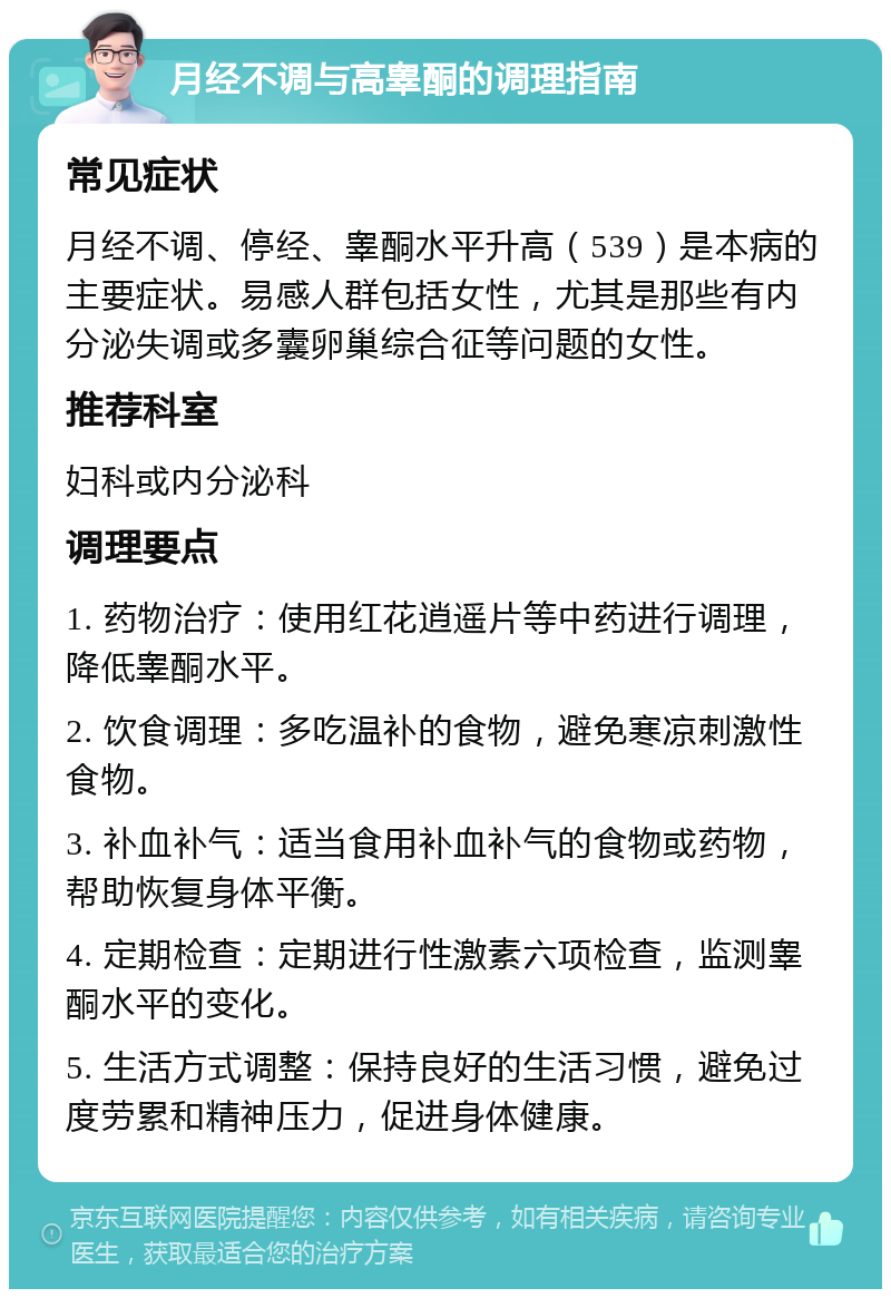 月经不调与高睾酮的调理指南 常见症状 月经不调、停经、睾酮水平升高（539）是本病的主要症状。易感人群包括女性，尤其是那些有内分泌失调或多囊卵巢综合征等问题的女性。 推荐科室 妇科或内分泌科 调理要点 1. 药物治疗：使用红花逍遥片等中药进行调理，降低睾酮水平。 2. 饮食调理：多吃温补的食物，避免寒凉刺激性食物。 3. 补血补气：适当食用补血补气的食物或药物，帮助恢复身体平衡。 4. 定期检查：定期进行性激素六项检查，监测睾酮水平的变化。 5. 生活方式调整：保持良好的生活习惯，避免过度劳累和精神压力，促进身体健康。