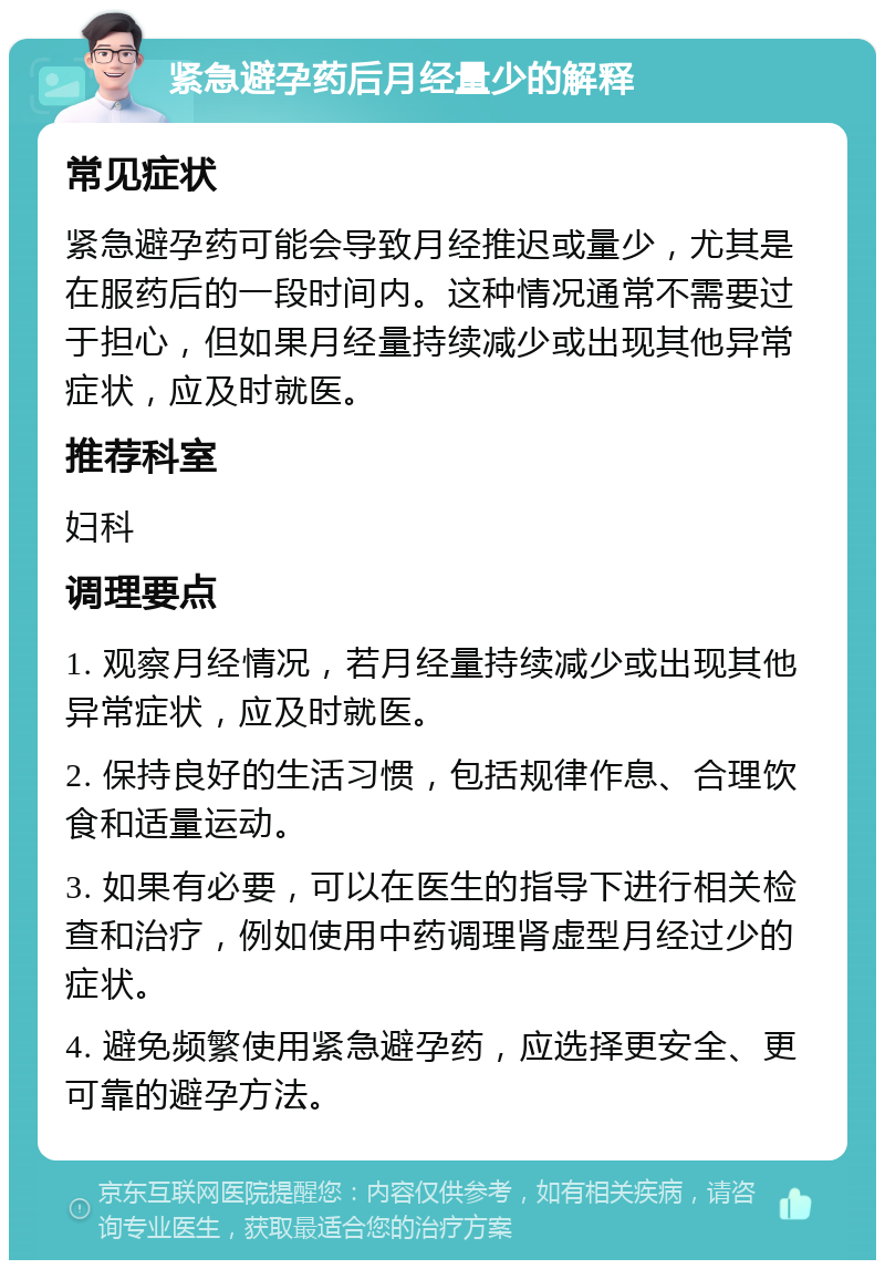 紧急避孕药后月经量少的解释 常见症状 紧急避孕药可能会导致月经推迟或量少，尤其是在服药后的一段时间内。这种情况通常不需要过于担心，但如果月经量持续减少或出现其他异常症状，应及时就医。 推荐科室 妇科 调理要点 1. 观察月经情况，若月经量持续减少或出现其他异常症状，应及时就医。 2. 保持良好的生活习惯，包括规律作息、合理饮食和适量运动。 3. 如果有必要，可以在医生的指导下进行相关检查和治疗，例如使用中药调理肾虚型月经过少的症状。 4. 避免频繁使用紧急避孕药，应选择更安全、更可靠的避孕方法。