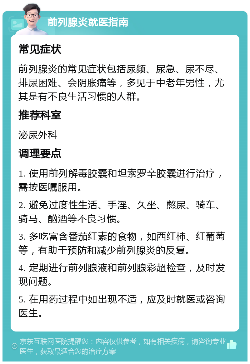 前列腺炎就医指南 常见症状 前列腺炎的常见症状包括尿频、尿急、尿不尽、排尿困难、会阴胀痛等，多见于中老年男性，尤其是有不良生活习惯的人群。 推荐科室 泌尿外科 调理要点 1. 使用前列解毒胶囊和坦索罗辛胶囊进行治疗，需按医嘱服用。 2. 避免过度性生活、手淫、久坐、憋尿、骑车、骑马、酗酒等不良习惯。 3. 多吃富含番茄红素的食物，如西红柿、红葡萄等，有助于预防和减少前列腺炎的反复。 4. 定期进行前列腺液和前列腺彩超检查，及时发现问题。 5. 在用药过程中如出现不适，应及时就医或咨询医生。