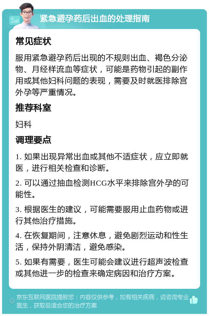 紧急避孕药后出血的处理指南 常见症状 服用紧急避孕药后出现的不规则出血、褐色分泌物、月经样流血等症状，可能是药物引起的副作用或其他妇科问题的表现，需要及时就医排除宫外孕等严重情况。 推荐科室 妇科 调理要点 1. 如果出现异常出血或其他不适症状，应立即就医，进行相关检查和诊断。 2. 可以通过抽血检测HCG水平来排除宫外孕的可能性。 3. 根据医生的建议，可能需要服用止血药物或进行其他治疗措施。 4. 在恢复期间，注意休息，避免剧烈运动和性生活，保持外阴清洁，避免感染。 5. 如果有需要，医生可能会建议进行超声波检查或其他进一步的检查来确定病因和治疗方案。