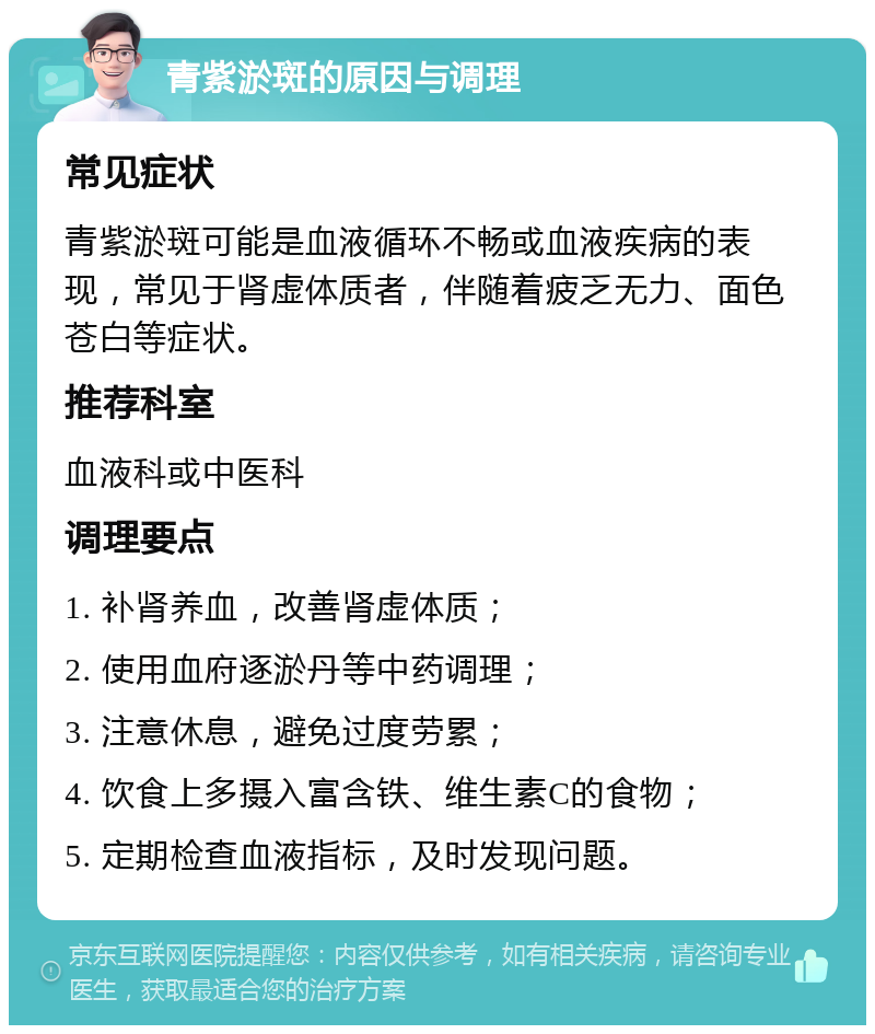 青紫淤斑的原因与调理 常见症状 青紫淤斑可能是血液循环不畅或血液疾病的表现，常见于肾虚体质者，伴随着疲乏无力、面色苍白等症状。 推荐科室 血液科或中医科 调理要点 1. 补肾养血，改善肾虚体质； 2. 使用血府逐淤丹等中药调理； 3. 注意休息，避免过度劳累； 4. 饮食上多摄入富含铁、维生素C的食物； 5. 定期检查血液指标，及时发现问题。