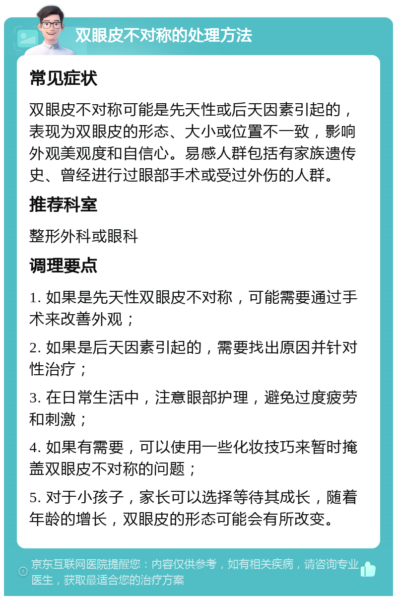 双眼皮不对称的处理方法 常见症状 双眼皮不对称可能是先天性或后天因素引起的，表现为双眼皮的形态、大小或位置不一致，影响外观美观度和自信心。易感人群包括有家族遗传史、曾经进行过眼部手术或受过外伤的人群。 推荐科室 整形外科或眼科 调理要点 1. 如果是先天性双眼皮不对称，可能需要通过手术来改善外观； 2. 如果是后天因素引起的，需要找出原因并针对性治疗； 3. 在日常生活中，注意眼部护理，避免过度疲劳和刺激； 4. 如果有需要，可以使用一些化妆技巧来暂时掩盖双眼皮不对称的问题； 5. 对于小孩子，家长可以选择等待其成长，随着年龄的增长，双眼皮的形态可能会有所改变。