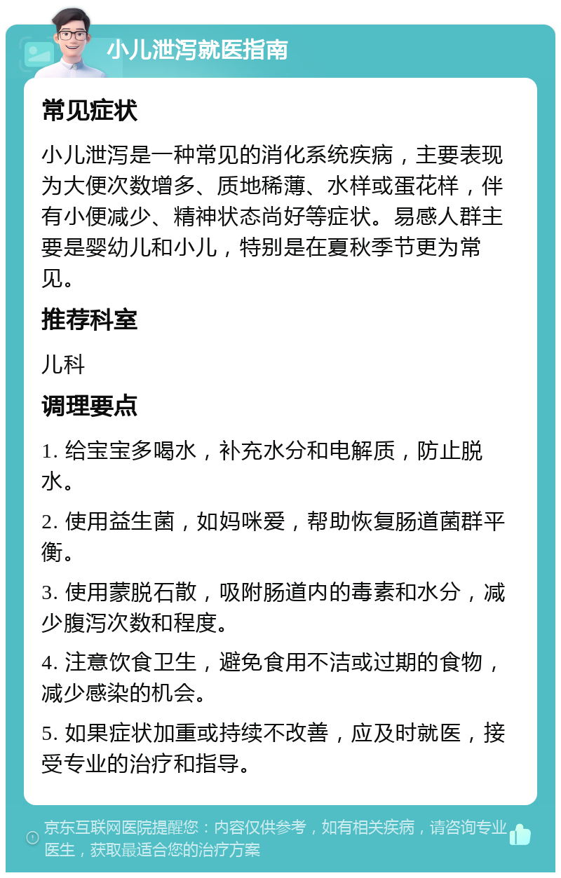 小儿泄泻就医指南 常见症状 小儿泄泻是一种常见的消化系统疾病，主要表现为大便次数增多、质地稀薄、水样或蛋花样，伴有小便减少、精神状态尚好等症状。易感人群主要是婴幼儿和小儿，特别是在夏秋季节更为常见。 推荐科室 儿科 调理要点 1. 给宝宝多喝水，补充水分和电解质，防止脱水。 2. 使用益生菌，如妈咪爱，帮助恢复肠道菌群平衡。 3. 使用蒙脱石散，吸附肠道内的毒素和水分，减少腹泻次数和程度。 4. 注意饮食卫生，避免食用不洁或过期的食物，减少感染的机会。 5. 如果症状加重或持续不改善，应及时就医，接受专业的治疗和指导。