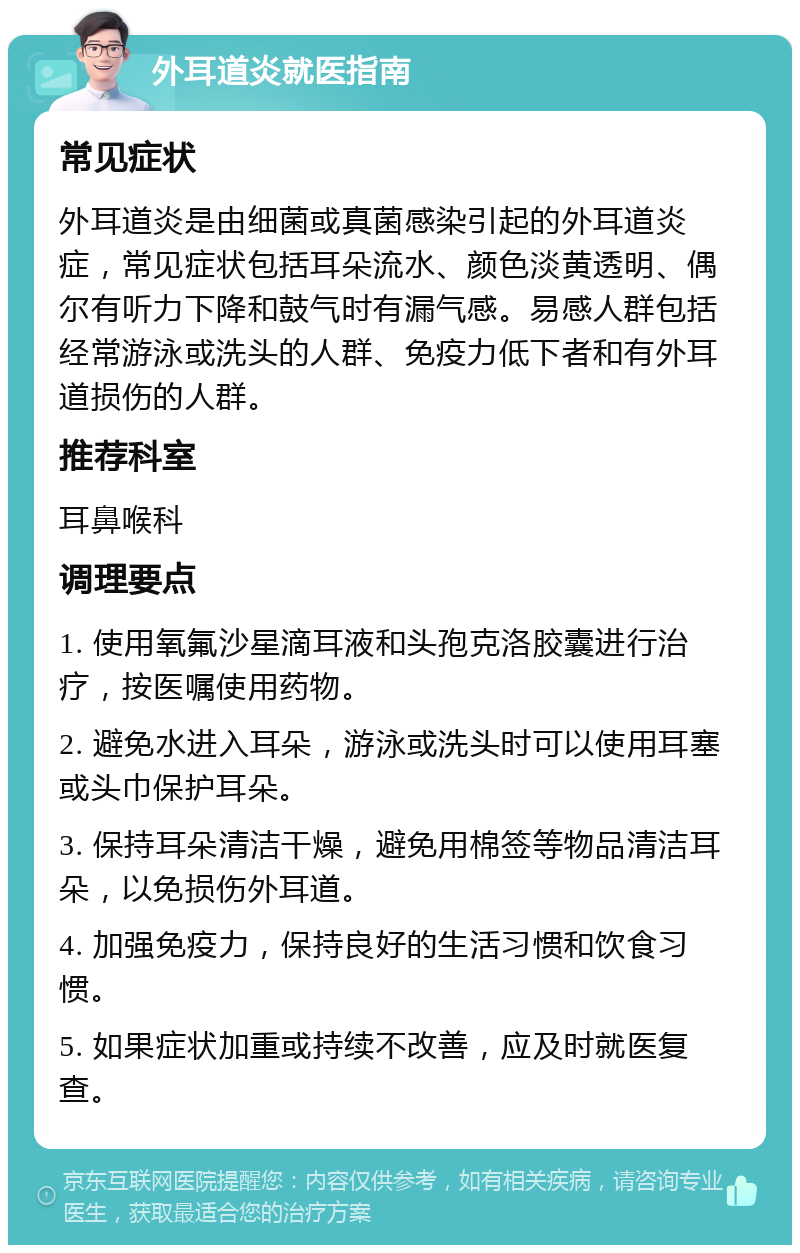 外耳道炎就医指南 常见症状 外耳道炎是由细菌或真菌感染引起的外耳道炎症，常见症状包括耳朵流水、颜色淡黄透明、偶尔有听力下降和鼓气时有漏气感。易感人群包括经常游泳或洗头的人群、免疫力低下者和有外耳道损伤的人群。 推荐科室 耳鼻喉科 调理要点 1. 使用氧氟沙星滴耳液和头孢克洛胶囊进行治疗，按医嘱使用药物。 2. 避免水进入耳朵，游泳或洗头时可以使用耳塞或头巾保护耳朵。 3. 保持耳朵清洁干燥，避免用棉签等物品清洁耳朵，以免损伤外耳道。 4. 加强免疫力，保持良好的生活习惯和饮食习惯。 5. 如果症状加重或持续不改善，应及时就医复查。