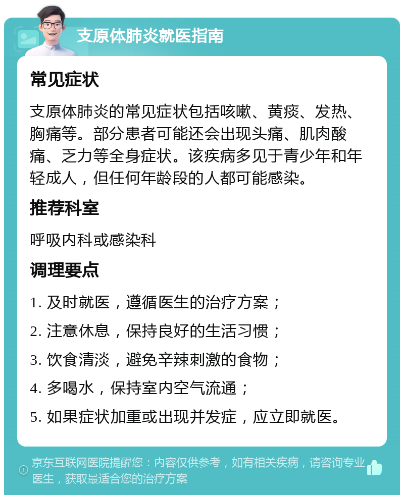 支原体肺炎就医指南 常见症状 支原体肺炎的常见症状包括咳嗽、黄痰、发热、胸痛等。部分患者可能还会出现头痛、肌肉酸痛、乏力等全身症状。该疾病多见于青少年和年轻成人，但任何年龄段的人都可能感染。 推荐科室 呼吸内科或感染科 调理要点 1. 及时就医，遵循医生的治疗方案； 2. 注意休息，保持良好的生活习惯； 3. 饮食清淡，避免辛辣刺激的食物； 4. 多喝水，保持室内空气流通； 5. 如果症状加重或出现并发症，应立即就医。