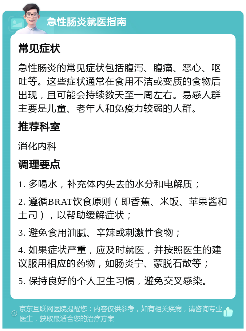 急性肠炎就医指南 常见症状 急性肠炎的常见症状包括腹泻、腹痛、恶心、呕吐等。这些症状通常在食用不洁或变质的食物后出现，且可能会持续数天至一周左右。易感人群主要是儿童、老年人和免疫力较弱的人群。 推荐科室 消化内科 调理要点 1. 多喝水，补充体内失去的水分和电解质； 2. 遵循BRAT饮食原则（即香蕉、米饭、苹果酱和土司），以帮助缓解症状； 3. 避免食用油腻、辛辣或刺激性食物； 4. 如果症状严重，应及时就医，并按照医生的建议服用相应的药物，如肠炎宁、蒙脱石散等； 5. 保持良好的个人卫生习惯，避免交叉感染。