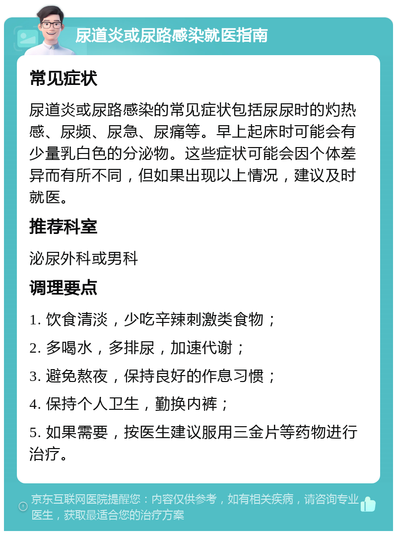 尿道炎或尿路感染就医指南 常见症状 尿道炎或尿路感染的常见症状包括尿尿时的灼热感、尿频、尿急、尿痛等。早上起床时可能会有少量乳白色的分泌物。这些症状可能会因个体差异而有所不同，但如果出现以上情况，建议及时就医。 推荐科室 泌尿外科或男科 调理要点 1. 饮食清淡，少吃辛辣刺激类食物； 2. 多喝水，多排尿，加速代谢； 3. 避免熬夜，保持良好的作息习惯； 4. 保持个人卫生，勤换内裤； 5. 如果需要，按医生建议服用三金片等药物进行治疗。