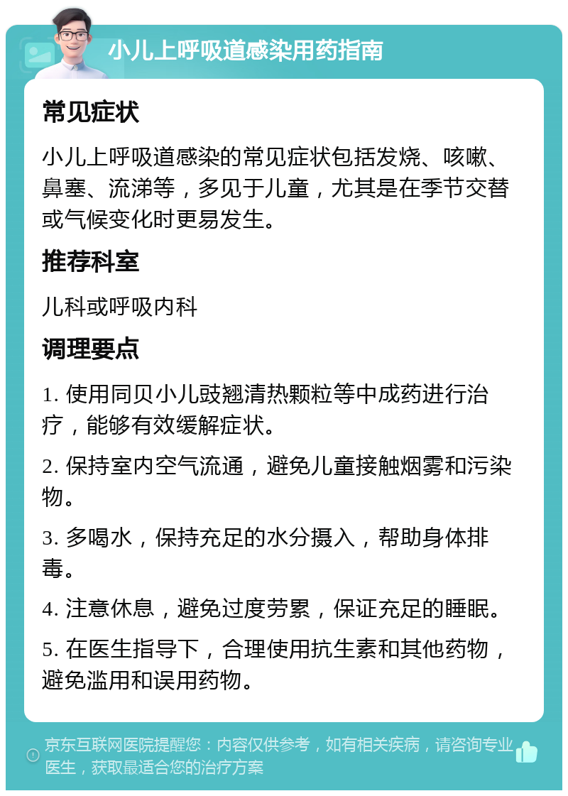 小儿上呼吸道感染用药指南 常见症状 小儿上呼吸道感染的常见症状包括发烧、咳嗽、鼻塞、流涕等，多见于儿童，尤其是在季节交替或气候变化时更易发生。 推荐科室 儿科或呼吸内科 调理要点 1. 使用同贝小儿豉翘清热颗粒等中成药进行治疗，能够有效缓解症状。 2. 保持室内空气流通，避免儿童接触烟雾和污染物。 3. 多喝水，保持充足的水分摄入，帮助身体排毒。 4. 注意休息，避免过度劳累，保证充足的睡眠。 5. 在医生指导下，合理使用抗生素和其他药物，避免滥用和误用药物。