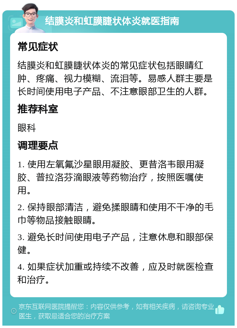 结膜炎和虹膜睫状体炎就医指南 常见症状 结膜炎和虹膜睫状体炎的常见症状包括眼睛红肿、疼痛、视力模糊、流泪等。易感人群主要是长时间使用电子产品、不注意眼部卫生的人群。 推荐科室 眼科 调理要点 1. 使用左氧氟沙星眼用凝胶、更昔洛韦眼用凝胶、普拉洛芬滴眼液等药物治疗，按照医嘱使用。 2. 保持眼部清洁，避免揉眼睛和使用不干净的毛巾等物品接触眼睛。 3. 避免长时间使用电子产品，注意休息和眼部保健。 4. 如果症状加重或持续不改善，应及时就医检查和治疗。