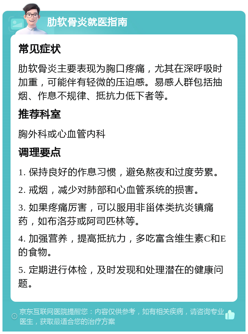 肋软骨炎就医指南 常见症状 肋软骨炎主要表现为胸口疼痛，尤其在深呼吸时加重，可能伴有轻微的压迫感。易感人群包括抽烟、作息不规律、抵抗力低下者等。 推荐科室 胸外科或心血管内科 调理要点 1. 保持良好的作息习惯，避免熬夜和过度劳累。 2. 戒烟，减少对肺部和心血管系统的损害。 3. 如果疼痛厉害，可以服用非甾体类抗炎镇痛药，如布洛芬或阿司匹林等。 4. 加强营养，提高抵抗力，多吃富含维生素C和E的食物。 5. 定期进行体检，及时发现和处理潜在的健康问题。