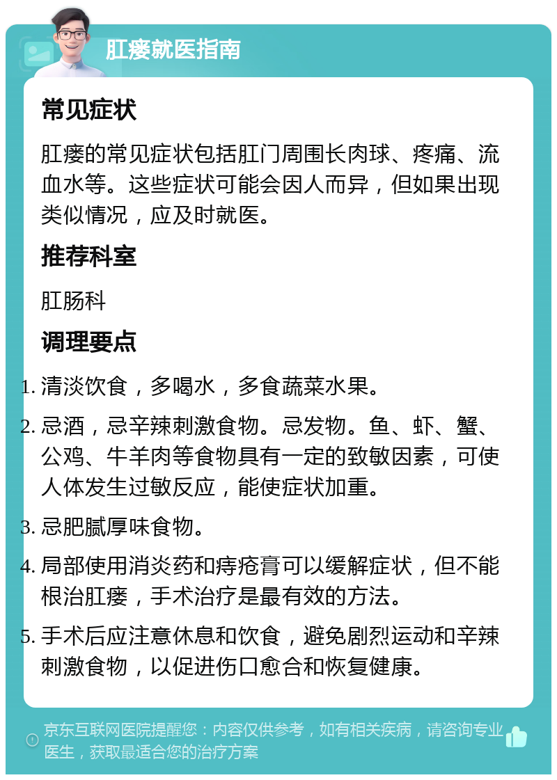 肛瘘就医指南 常见症状 肛瘘的常见症状包括肛门周围长肉球、疼痛、流血水等。这些症状可能会因人而异，但如果出现类似情况，应及时就医。 推荐科室 肛肠科 调理要点 清淡饮食，多喝水，多食蔬菜水果。 忌酒，忌辛辣刺激食物。忌发物。鱼、虾、蟹、公鸡、牛羊肉等食物具有一定的致敏因素，可使人体发生过敏反应，能使症状加重。 忌肥腻厚味食物。 局部使用消炎药和痔疮膏可以缓解症状，但不能根治肛瘘，手术治疗是最有效的方法。 手术后应注意休息和饮食，避免剧烈运动和辛辣刺激食物，以促进伤口愈合和恢复健康。