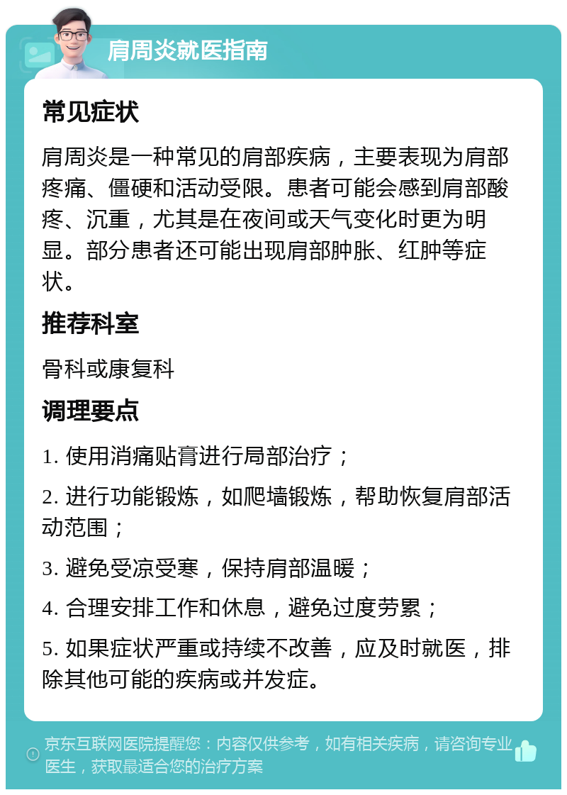 肩周炎就医指南 常见症状 肩周炎是一种常见的肩部疾病，主要表现为肩部疼痛、僵硬和活动受限。患者可能会感到肩部酸疼、沉重，尤其是在夜间或天气变化时更为明显。部分患者还可能出现肩部肿胀、红肿等症状。 推荐科室 骨科或康复科 调理要点 1. 使用消痛贴膏进行局部治疗； 2. 进行功能锻炼，如爬墙锻炼，帮助恢复肩部活动范围； 3. 避免受凉受寒，保持肩部温暖； 4. 合理安排工作和休息，避免过度劳累； 5. 如果症状严重或持续不改善，应及时就医，排除其他可能的疾病或并发症。