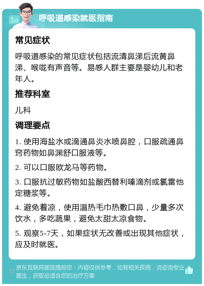 呼吸道感染就医指南 常见症状 呼吸道感染的常见症状包括流清鼻涕后流黄鼻涕、喉咙有声音等。易感人群主要是婴幼儿和老年人。 推荐科室 儿科 调理要点 1. 使用海盐水或滴通鼻炎水喷鼻腔，口服疏通鼻窍药物如鼻渊舒口服液等。 2. 可以口服欧龙马等药物。 3. 口服抗过敏药物如盐酸西替利嗪滴剂或氯雷他定糖浆等。 4. 避免着凉，使用温热毛巾热敷口鼻，少量多次饮水，多吃蔬果，避免太甜太凉食物。 5. 观察5-7天，如果症状无改善或出现其他症状，应及时就医。