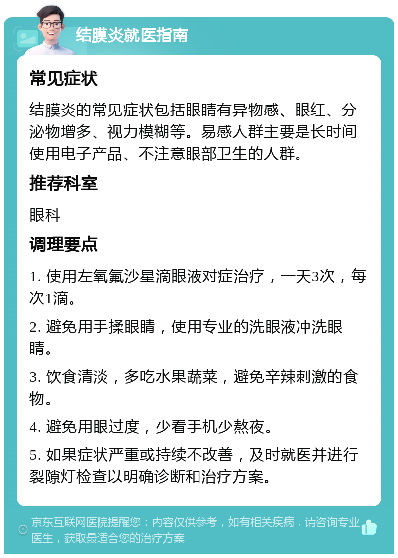 结膜炎就医指南 常见症状 结膜炎的常见症状包括眼睛有异物感、眼红、分泌物增多、视力模糊等。易感人群主要是长时间使用电子产品、不注意眼部卫生的人群。 推荐科室 眼科 调理要点 1. 使用左氧氟沙星滴眼液对症治疗，一天3次，每次1滴。 2. 避免用手揉眼睛，使用专业的洗眼液冲洗眼睛。 3. 饮食清淡，多吃水果蔬菜，避免辛辣刺激的食物。 4. 避免用眼过度，少看手机少熬夜。 5. 如果症状严重或持续不改善，及时就医并进行裂隙灯检查以明确诊断和治疗方案。