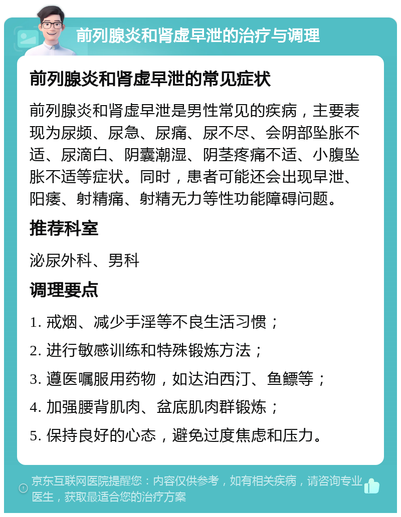 前列腺炎和肾虚早泄的治疗与调理 前列腺炎和肾虚早泄的常见症状 前列腺炎和肾虚早泄是男性常见的疾病，主要表现为尿频、尿急、尿痛、尿不尽、会阴部坠胀不适、尿滴白、阴囊潮湿、阴茎疼痛不适、小腹坠胀不适等症状。同时，患者可能还会出现早泄、阳痿、射精痛、射精无力等性功能障碍问题。 推荐科室 泌尿外科、男科 调理要点 1. 戒烟、减少手淫等不良生活习惯； 2. 进行敏感训练和特殊锻炼方法； 3. 遵医嘱服用药物，如达泊西汀、鱼鳔等； 4. 加强腰背肌肉、盆底肌肉群锻炼； 5. 保持良好的心态，避免过度焦虑和压力。