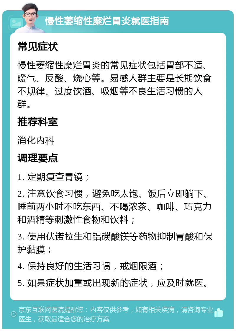 慢性萎缩性糜烂胃炎就医指南 常见症状 慢性萎缩性糜烂胃炎的常见症状包括胃部不适、暧气、反酸、烧心等。易感人群主要是长期饮食不规律、过度饮酒、吸烟等不良生活习惯的人群。 推荐科室 消化内科 调理要点 1. 定期复查胃镜； 2. 注意饮食习惯，避免吃太饱、饭后立即躺下、睡前两小时不吃东西、不喝浓茶、咖啡、巧克力和酒精等刺激性食物和饮料； 3. 使用伏诺拉生和铝碳酸镁等药物抑制胃酸和保护黏膜； 4. 保持良好的生活习惯，戒烟限酒； 5. 如果症状加重或出现新的症状，应及时就医。