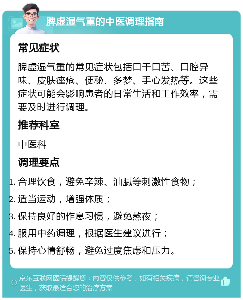 脾虚湿气重的中医调理指南 常见症状 脾虚湿气重的常见症状包括口干口苦、口腔异味、皮肤痤疮、便秘、多梦、手心发热等。这些症状可能会影响患者的日常生活和工作效率，需要及时进行调理。 推荐科室 中医科 调理要点 合理饮食，避免辛辣、油腻等刺激性食物； 适当运动，增强体质； 保持良好的作息习惯，避免熬夜； 服用中药调理，根据医生建议进行； 保持心情舒畅，避免过度焦虑和压力。